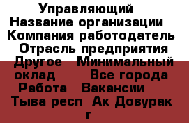 Управляющий › Название организации ­ Компания-работодатель › Отрасль предприятия ­ Другое › Минимальный оклад ­ 1 - Все города Работа » Вакансии   . Тыва респ.,Ак-Довурак г.